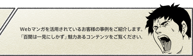 webマンガを活用されているお客様の事例をご紹介します。「百聞は一見にしかず」魅力あるコンテンツをご覧ください。