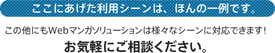 ここにあげた利用シーンは、ほんの一例です。この他にもWebマンガソリューションは様々なシーンに対応できます！お気軽にご相談ください。