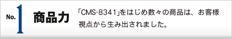 No.1 商品力 ｢CMS-8341｣をはじめ数々の商品は、お客様視点から生み出されました。