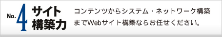 No.4 サイト構築力 コンテンツからシステム・ネットワーク構築までWebサイト構築ならお任せください。