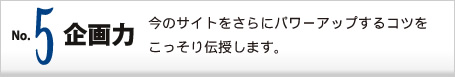 No.5 企画力 今のサイトをさらにパワーアップするコツをこっそり伝授します。