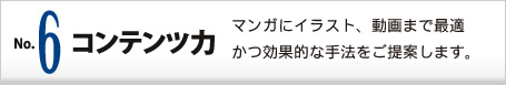No6. コンテンツ力 マンガにイラスト、動画まで最適かつ効果的な手法をご提案します。