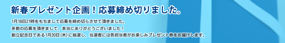 新春プレゼント企画！応募締め切りました。1月18日21時をもちまして応募を締め切らさせて頂きました。多数の応募を頂きまして、本当にありがとうございました！創立記念日である1月20日(木)に抽選し、当選者には各担当者がお楽しみプレゼント券をお届けします。